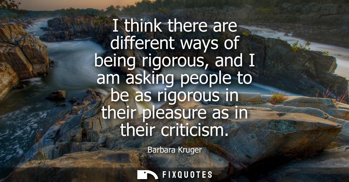I think there are different ways of being rigorous, and I am asking people to be as rigorous in their pleasure as in the