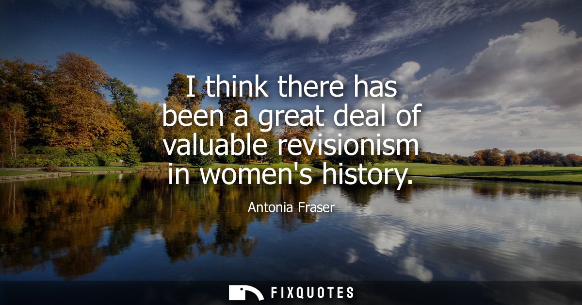 I think there has been a great deal of valuable revisionism in womens history