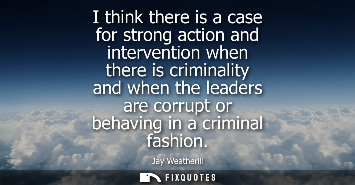 I think there is a case for strong action and intervention when there is criminality and when the leaders are corrupt or