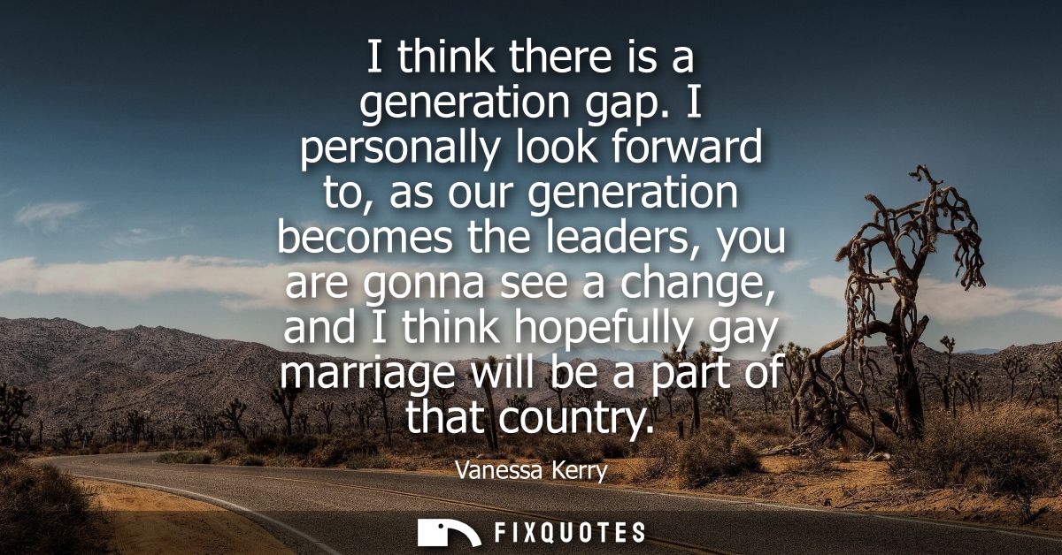 I think there is a generation gap. I personally look forward to, as our generation becomes the leaders, you are gonna se