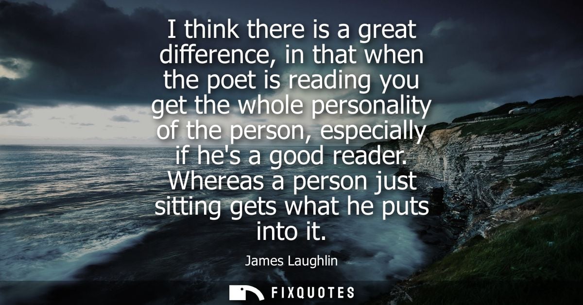 I think there is a great difference, in that when the poet is reading you get the whole personality of the person, espec