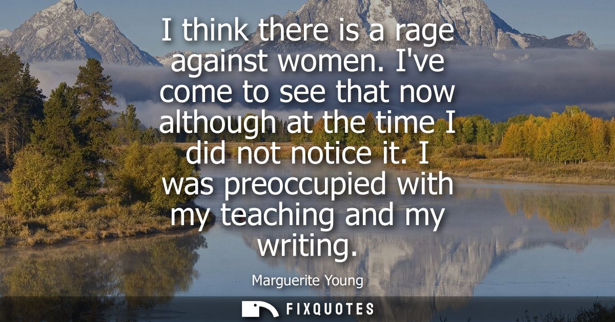 I think there is a rage against women. Ive come to see that now although at the time I did not notice it. I was preoccup