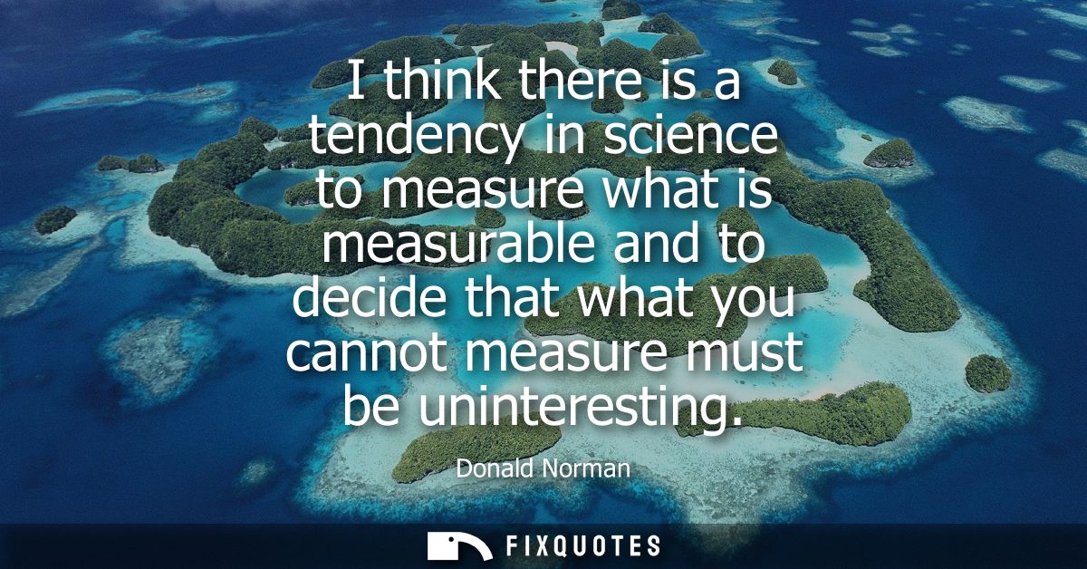 I think there is a tendency in science to measure what is measurable and to decide that what you cannot measure must be 