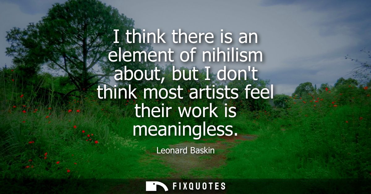 I think there is an element of nihilism about, but I dont think most artists feel their work is meaningless