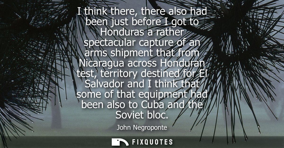 I think there, there also had been just before I got to Honduras a rather spectacular capture of an arms shipment that f