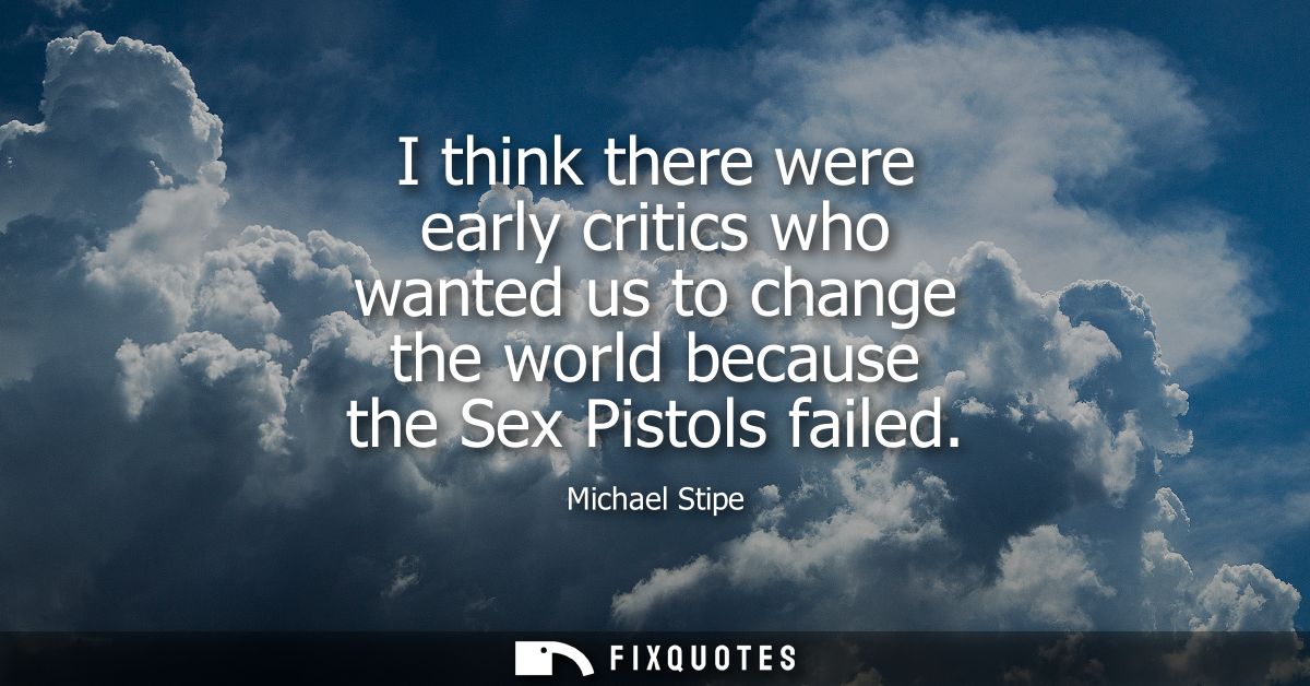 I think there were early critics who wanted us to change the world because the Sex Pistols failed