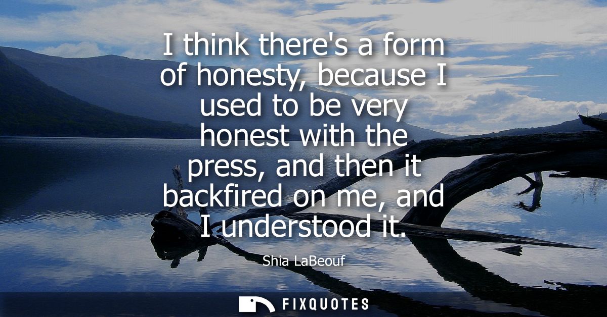 I think theres a form of honesty, because I used to be very honest with the press, and then it backfired on me, and I un