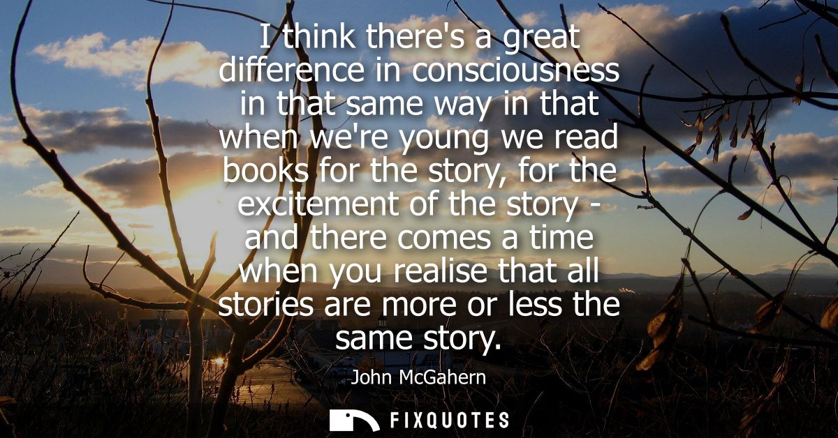 I think theres a great difference in consciousness in that same way in that when were young we read books for the story,