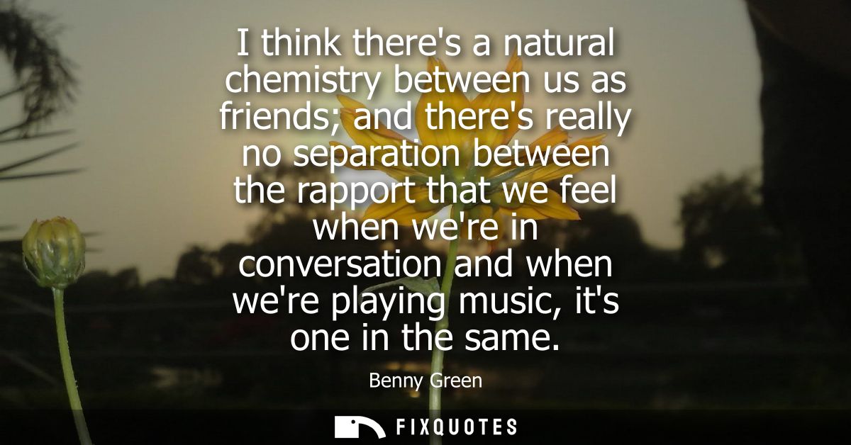 I think theres a natural chemistry between us as friends and theres really no separation between the rapport that we fee