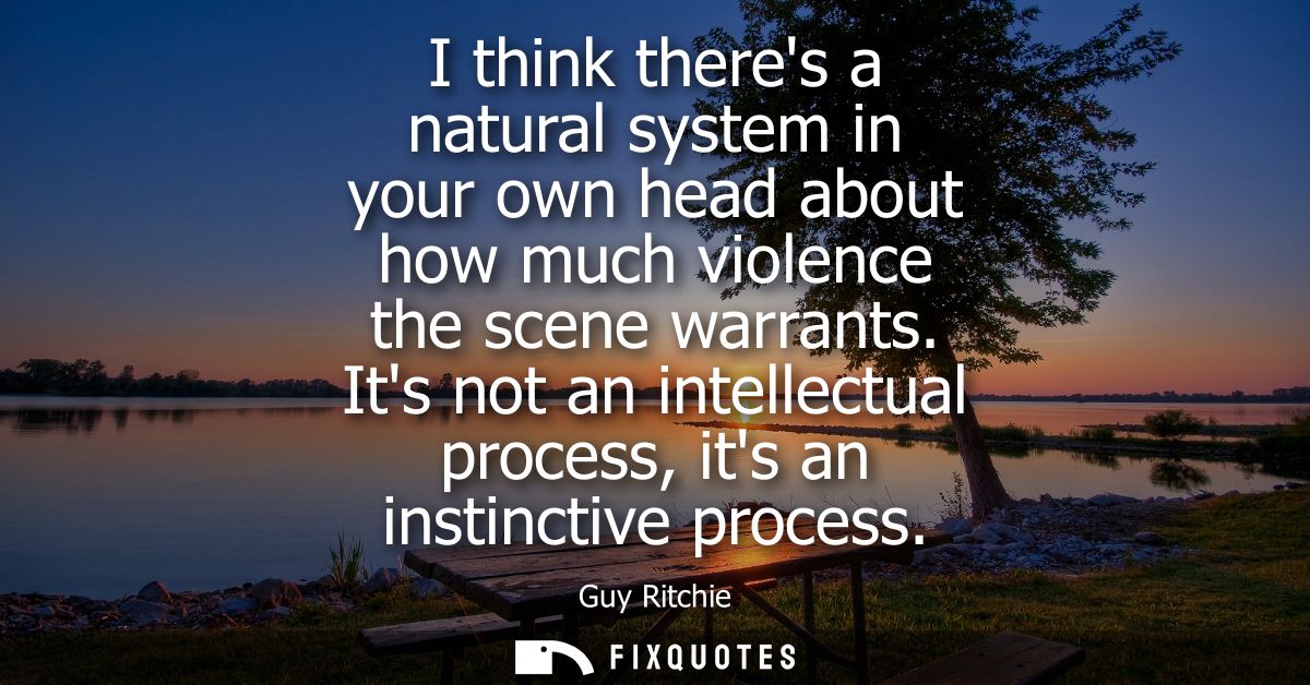 I think theres a natural system in your own head about how much violence the scene warrants. Its not an intellectual pro