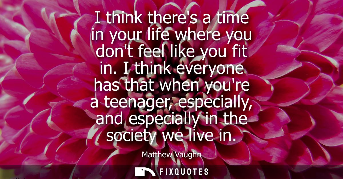 I think theres a time in your life where you dont feel like you fit in. I think everyone has that when youre a teenager,
