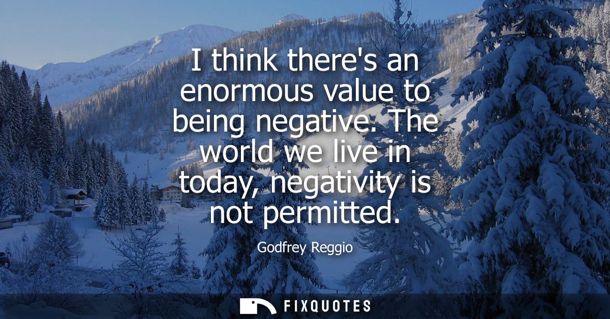 I think theres an enormous value to being negative. The world we live in today, negativity is not permitted