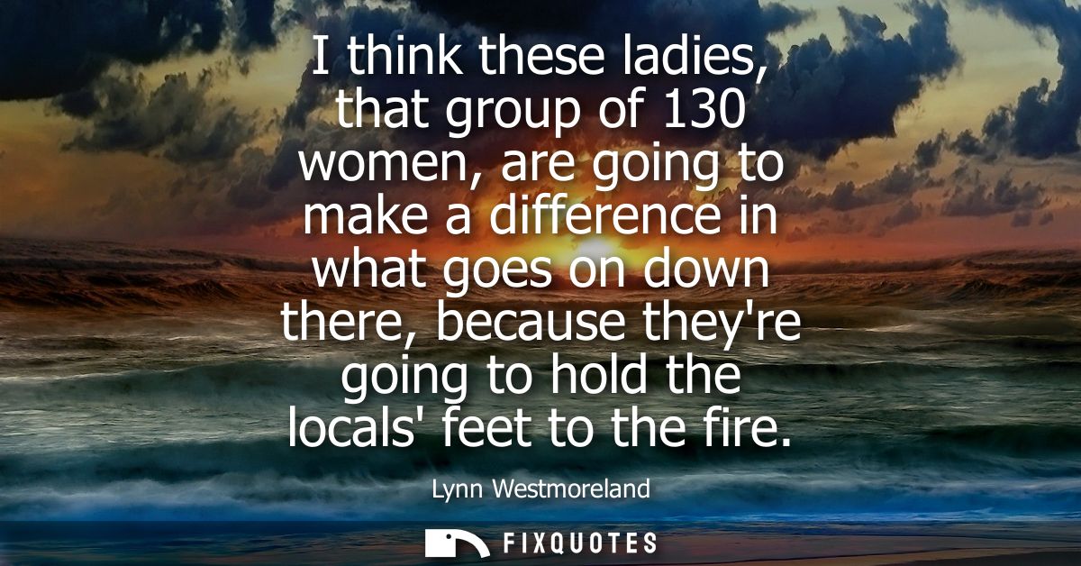 I think these ladies, that group of 130 women, are going to make a difference in what goes on down there, because theyre