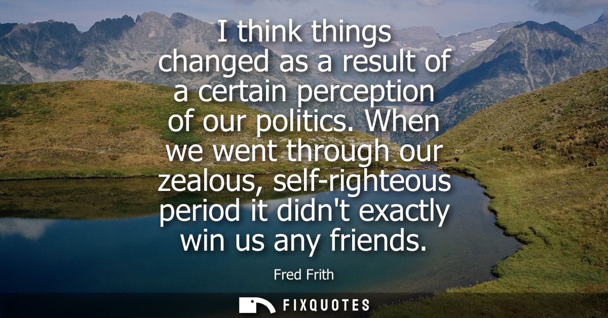 I think things changed as a result of a certain perception of our politics. When we went through our zealous, self-right