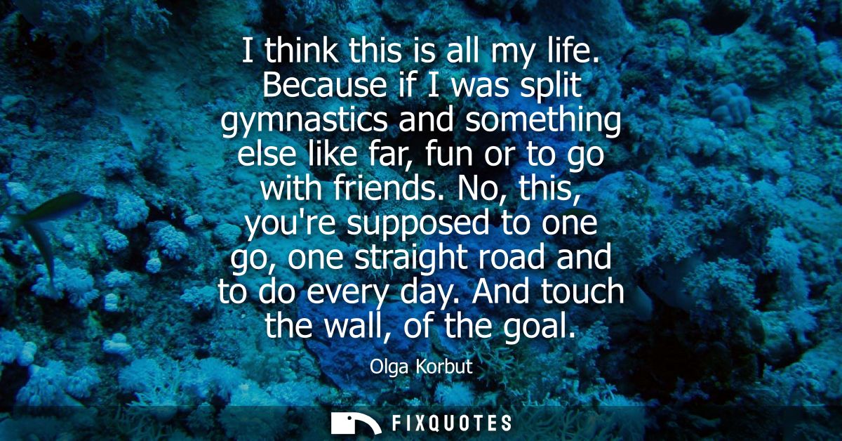 I think this is all my life. Because if I was split gymnastics and something else like far, fun or to go with friends.