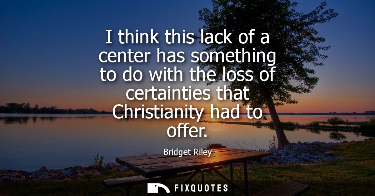 I think this lack of a center has something to do with the loss of certainties that Christianity had to offer