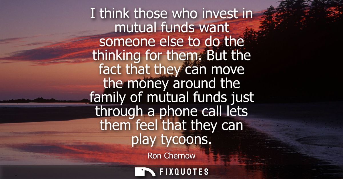 I think those who invest in mutual funds want someone else to do the thinking for them. But the fact that they can move 