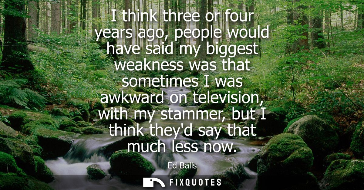 I think three or four years ago, people would have said my biggest weakness was that sometimes I was awkward on televisi