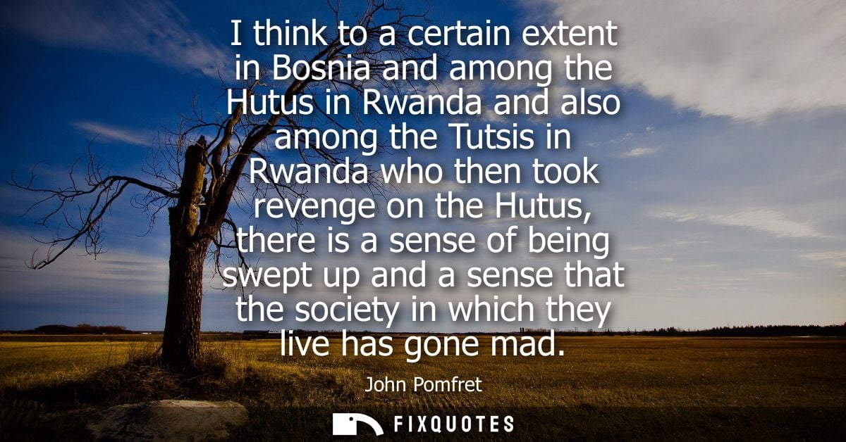 I think to a certain extent in Bosnia and among the Hutus in Rwanda and also among the Tutsis in Rwanda who then took re
