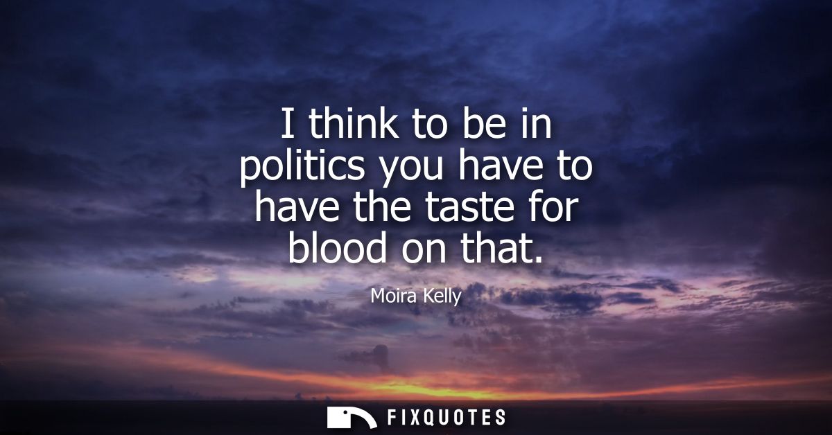 I think to be in politics you have to have the taste for blood on that