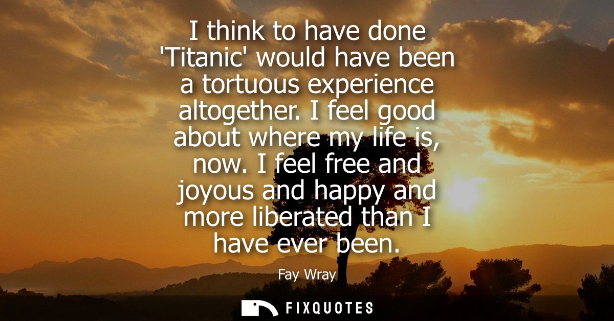I think to have done Titanic would have been a tortuous experience altogether. I feel good about where my life is, now.