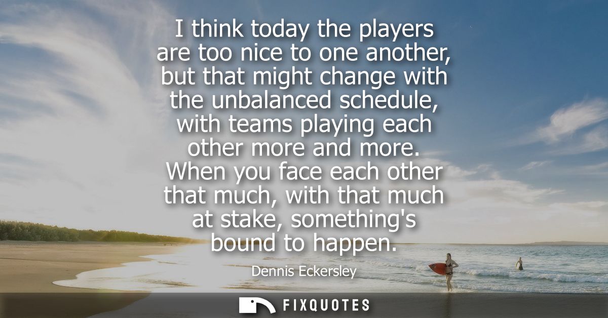 I think today the players are too nice to one another, but that might change with the unbalanced schedule, with teams pl