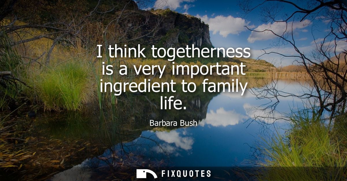 I think togetherness is a very important ingredient to family life - Barbara Bush