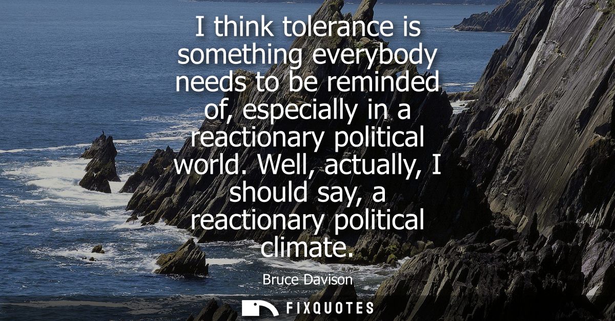 I think tolerance is something everybody needs to be reminded of, especially in a reactionary political world.
