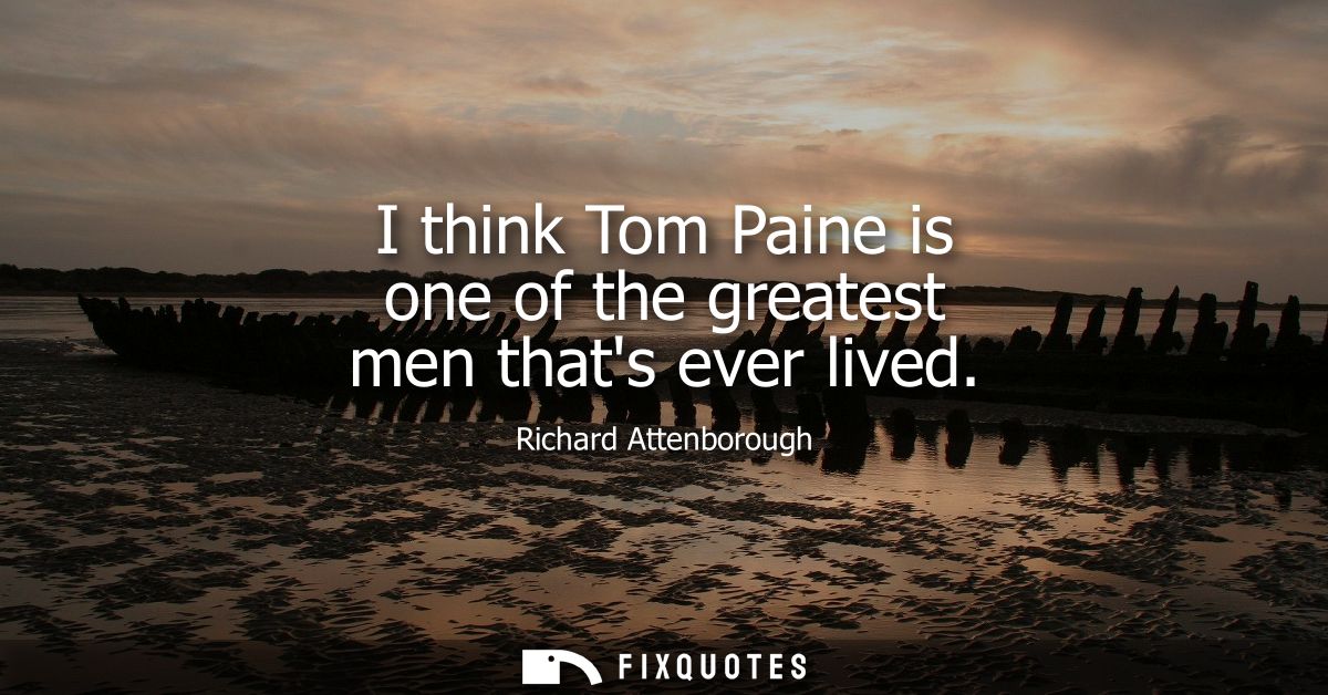 I think Tom Paine is one of the greatest men thats ever lived