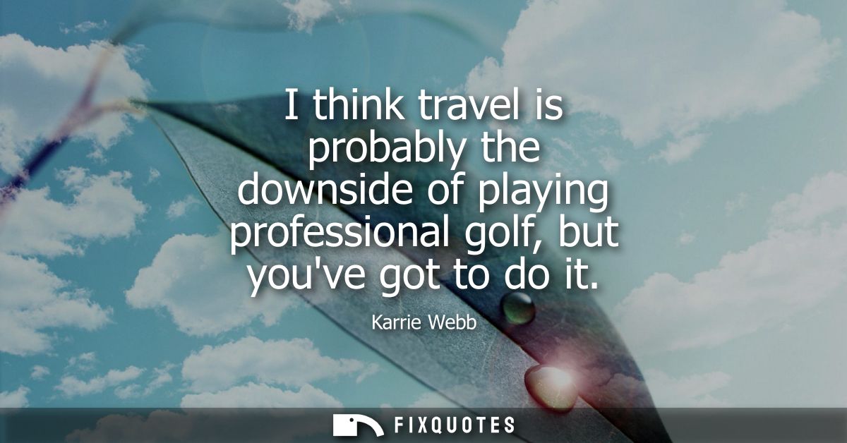 I think travel is probably the downside of playing professional golf, but youve got to do it