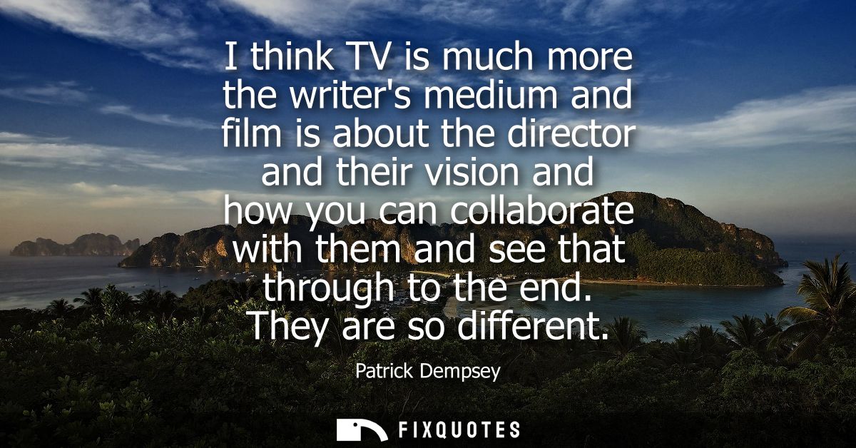 I think TV is much more the writers medium and film is about the director and their vision and how you can collaborate w