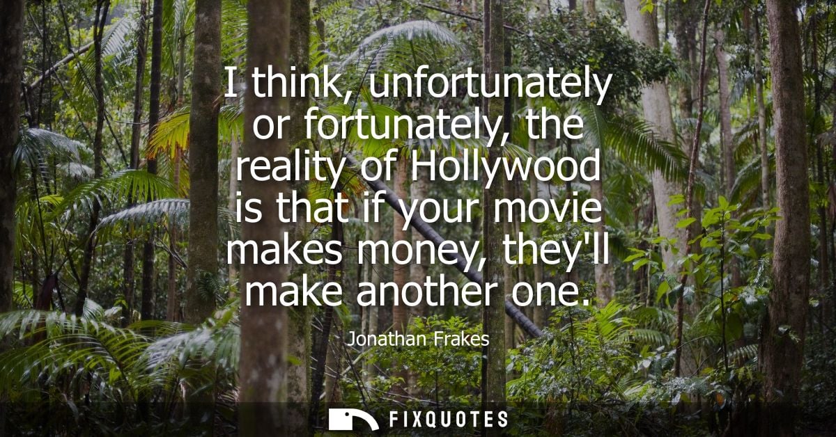 I think, unfortunately or fortunately, the reality of Hollywood is that if your movie makes money, theyll make another o