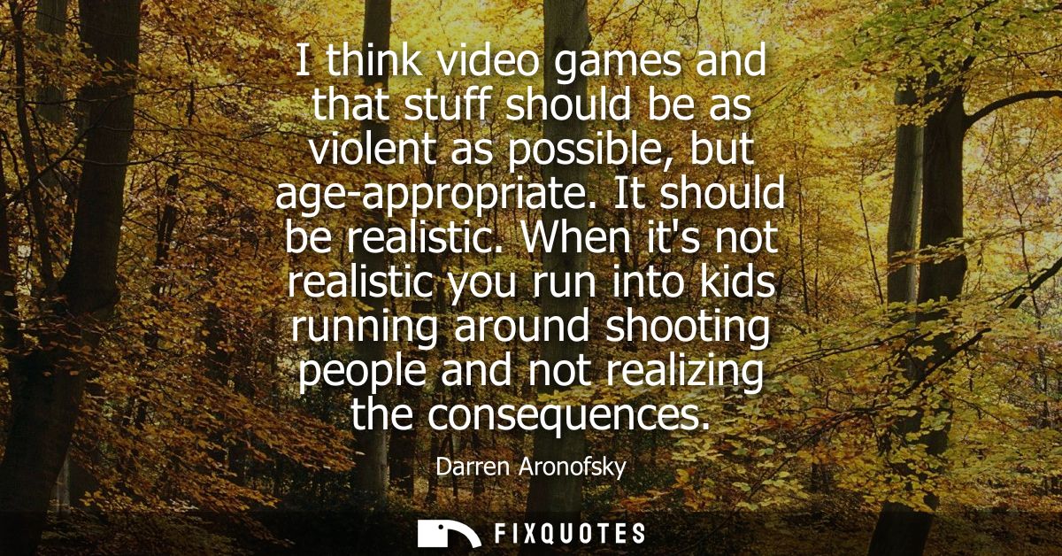 I think video games and that stuff should be as violent as possible, but age-appropriate. It should be realistic.