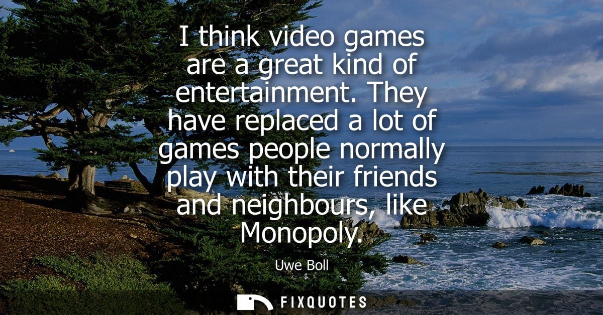 I think video games are a great kind of entertainment. They have replaced a lot of games people normally play with their