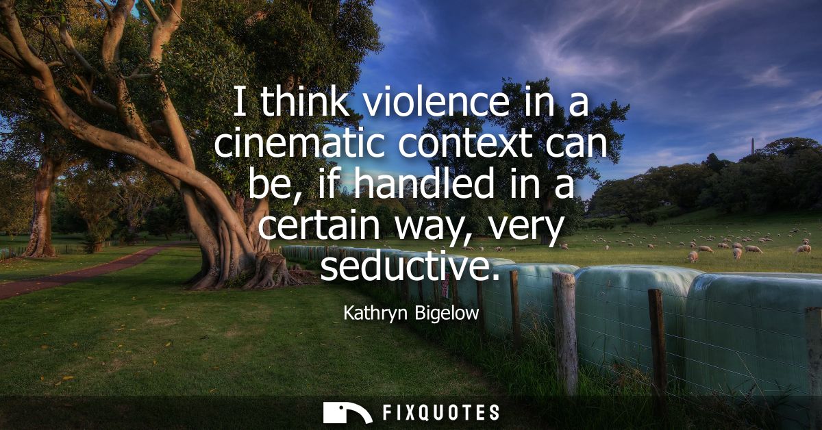 I think violence in a cinematic context can be, if handled in a certain way, very seductive