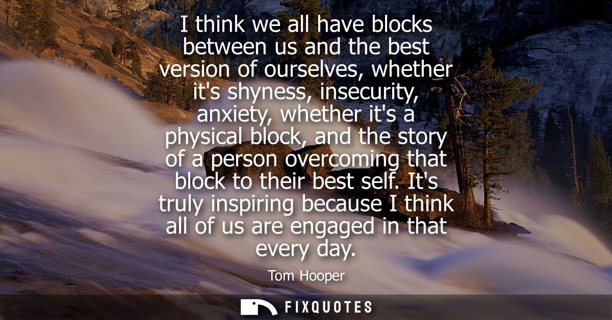 I think we all have blocks between us and the best version of ourselves, whether its shyness, insecurity, anxiety, wheth