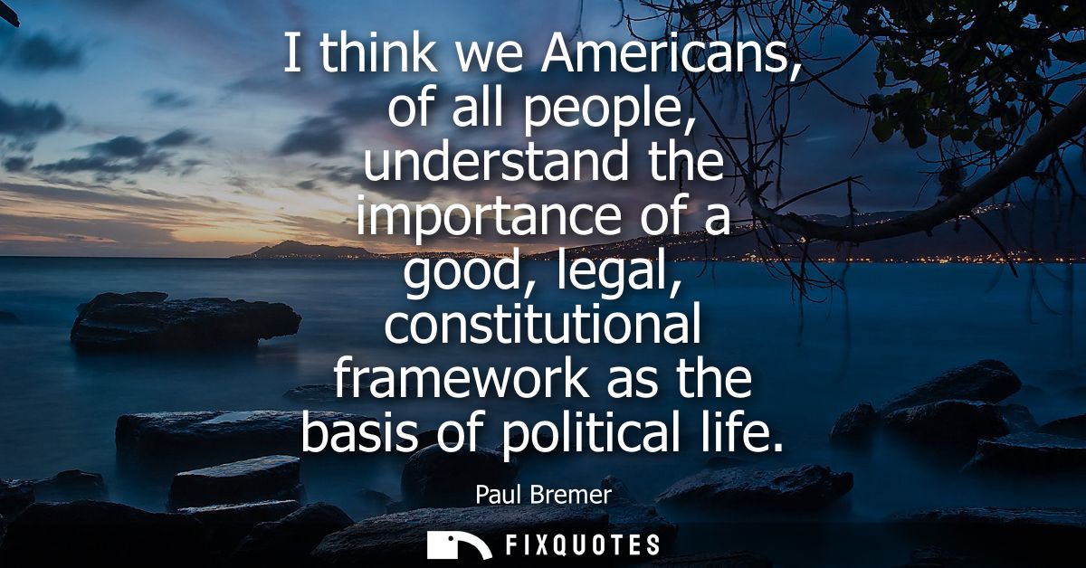 I think we Americans, of all people, understand the importance of a good, legal, constitutional framework as the basis o