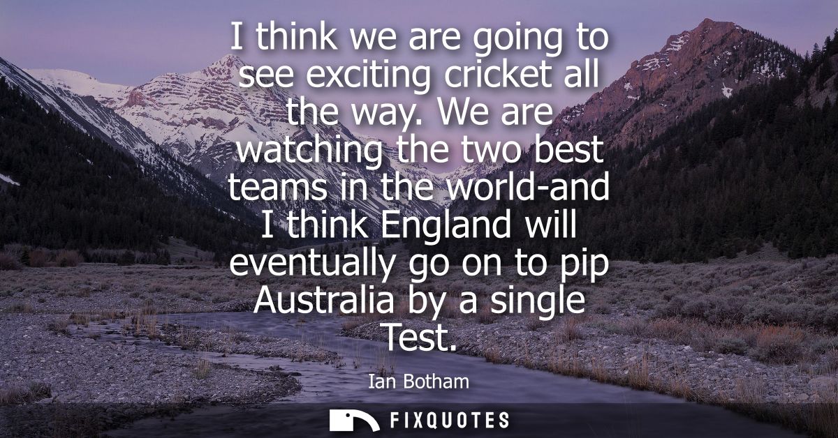 I think we are going to see exciting cricket all the way. We are watching the two best teams in the world-and I think En
