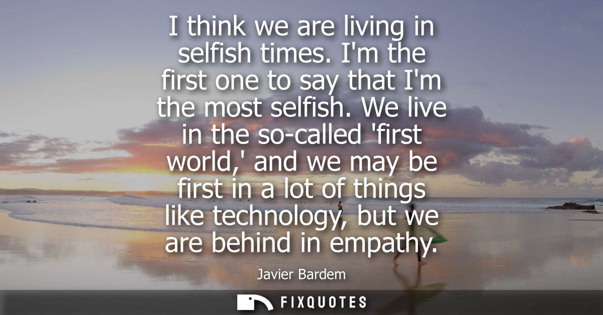 I think we are living in selfish times. Im the first one to say that Im the most selfish. We live in the so-called first