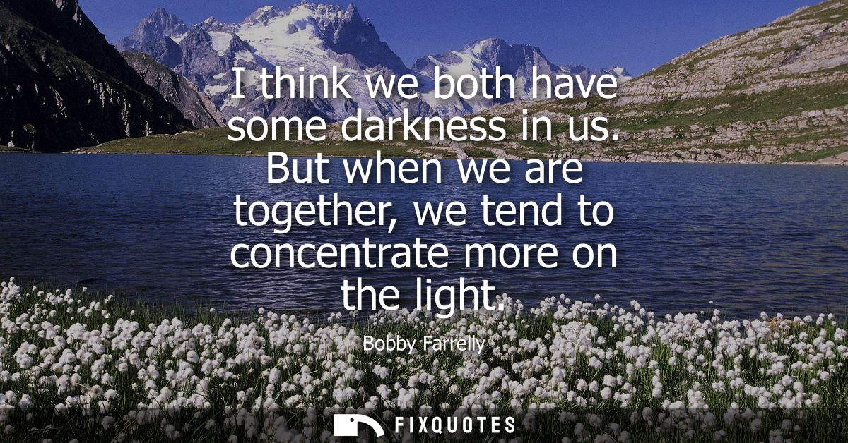 I think we both have some darkness in us. But when we are together, we tend to concentrate more on the light