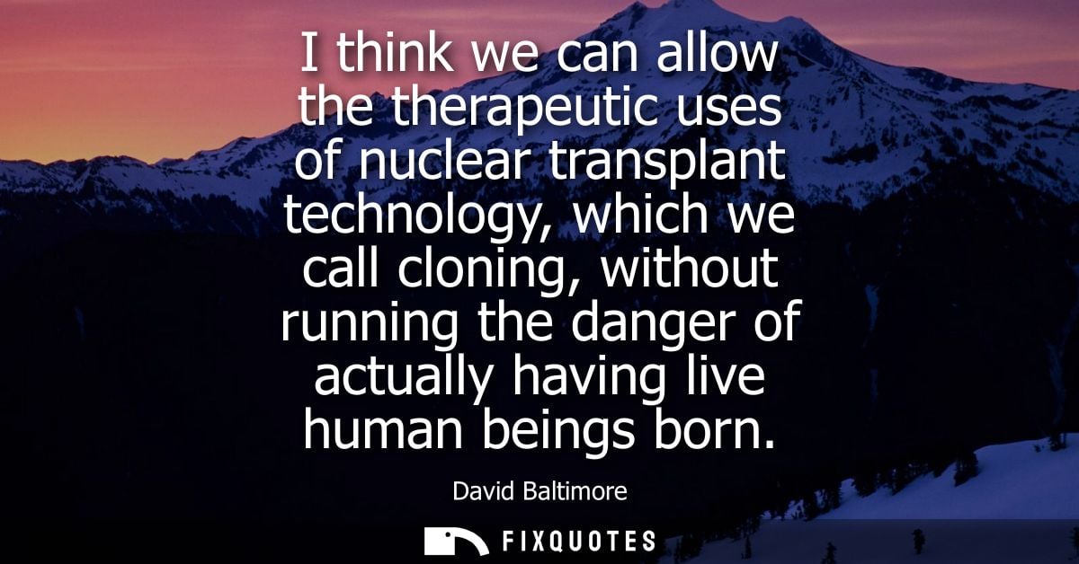 I think we can allow the therapeutic uses of nuclear transplant technology, which we call cloning, without running the d