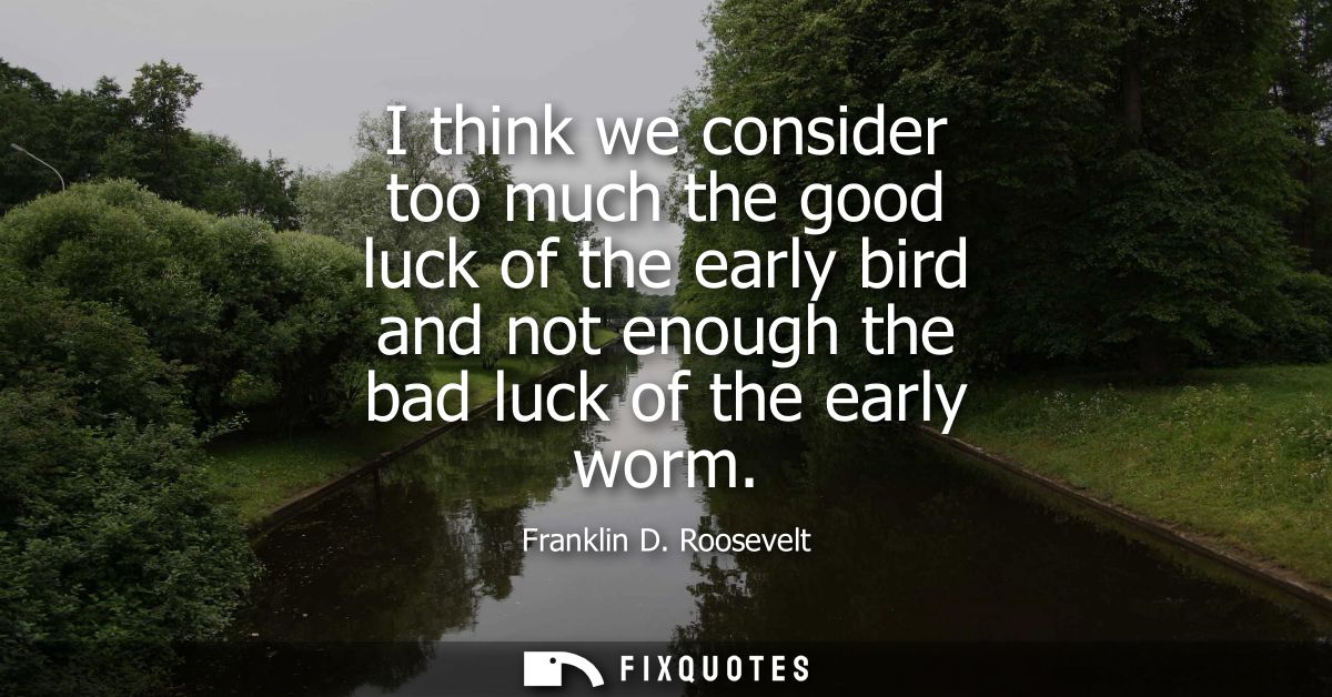 I think we consider too much the good luck of the early bird and not enough the bad luck of the early worm