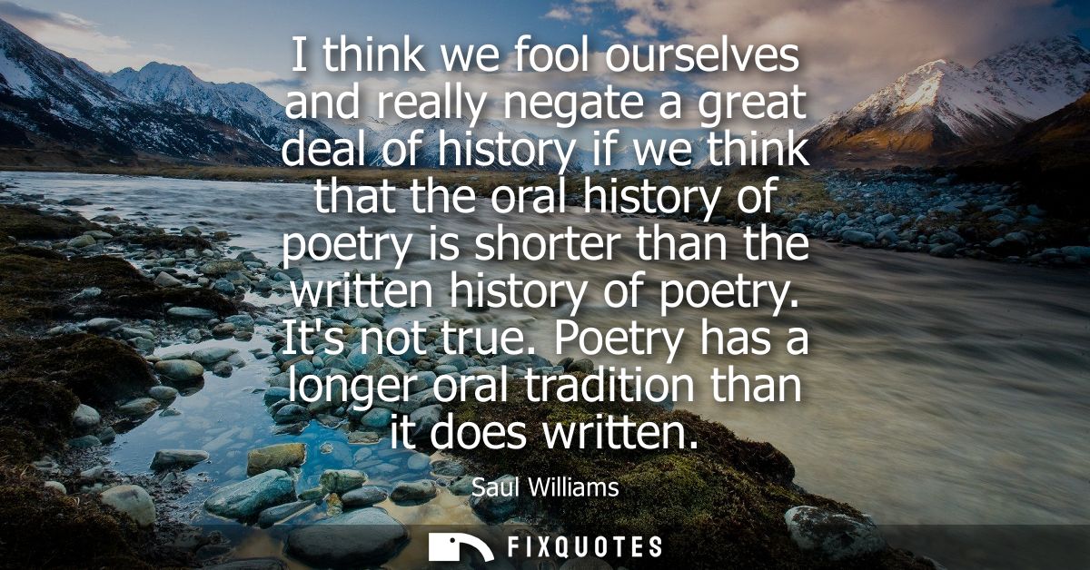 I think we fool ourselves and really negate a great deal of history if we think that the oral history of poetry is short