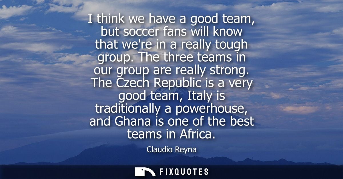 I think we have a good team, but soccer fans will know that were in a really tough group. The three teams in our group a