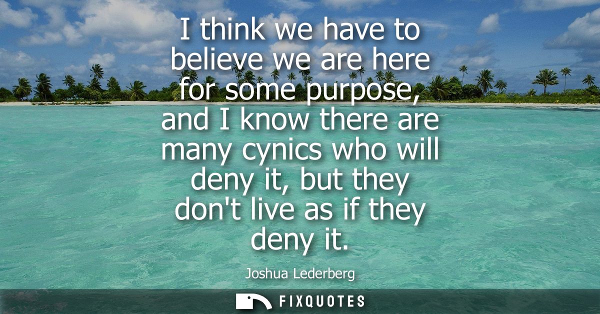 I think we have to believe we are here for some purpose, and I know there are many cynics who will deny it, but they don