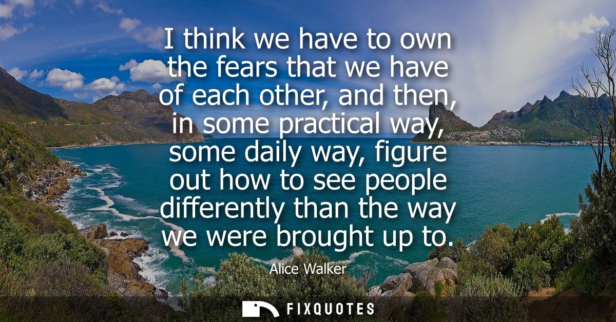 I think we have to own the fears that we have of each other, and then, in some practical way, some daily way, figure out