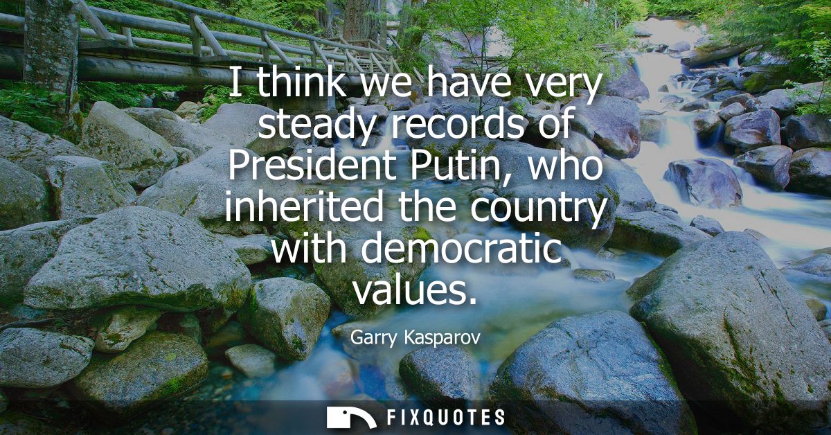 I think we have very steady records of President Putin, who inherited the country with democratic values