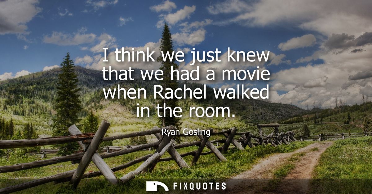 I think we just knew that we had a movie when Rachel walked in the room