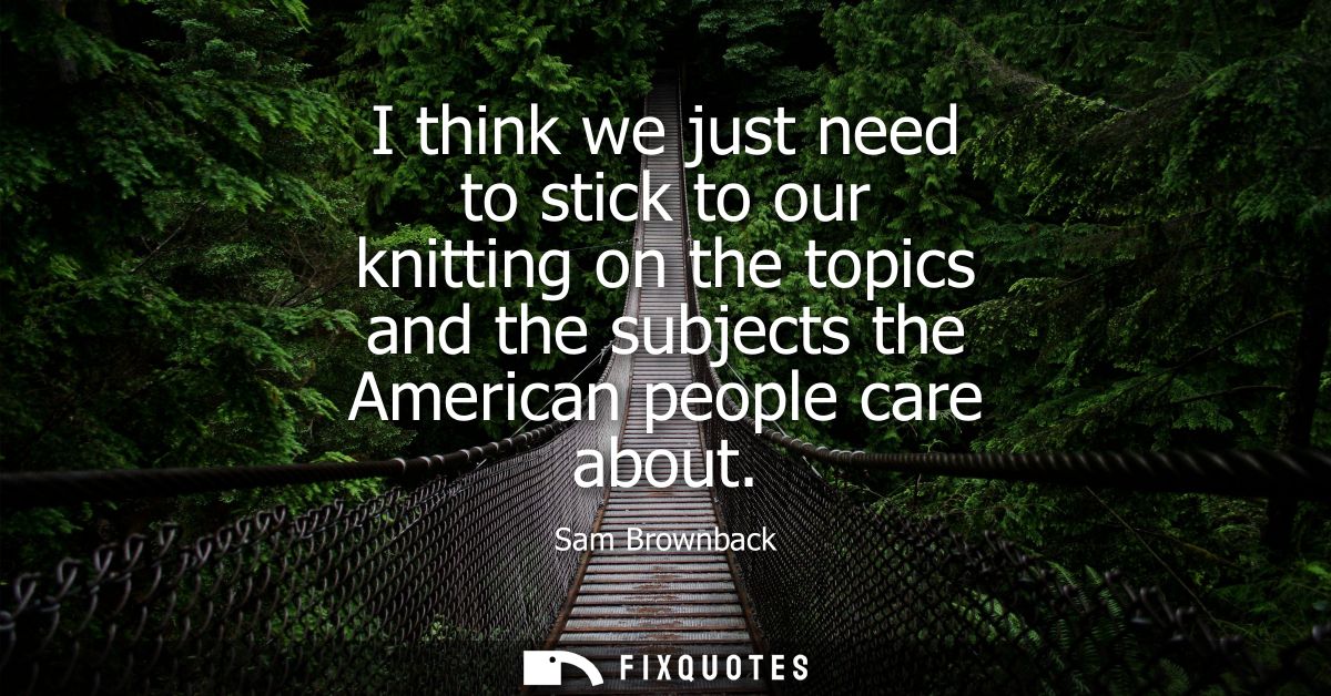 I think we just need to stick to our knitting on the topics and the subjects the American people care about
