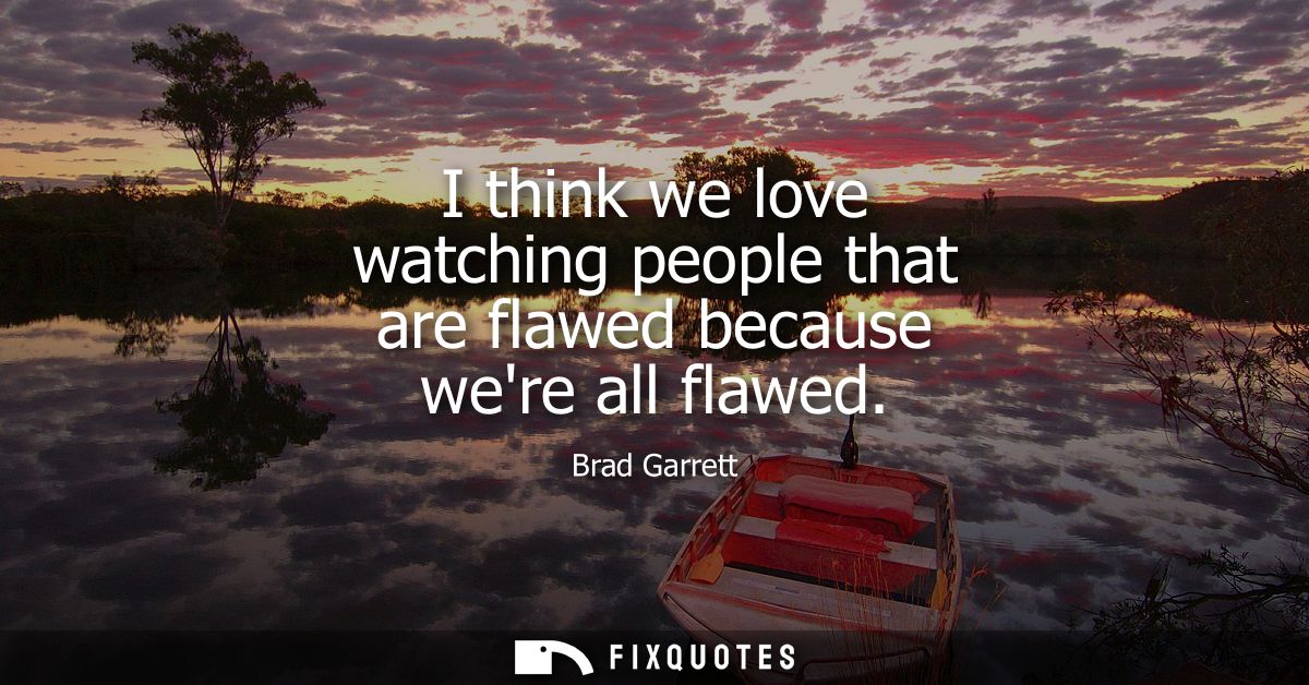 I think we love watching people that are flawed because were all flawed